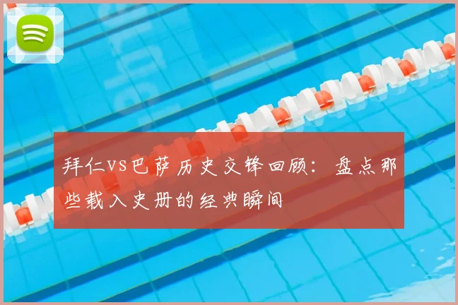 拜仁vs巴萨历史交锋回顾：盘点那些载入史册的经典瞬间