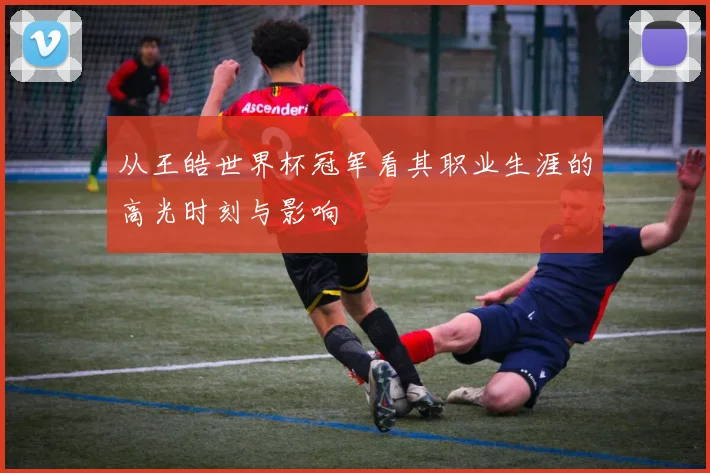 从王皓世界杯冠军看其职业生涯的高光时刻与影响