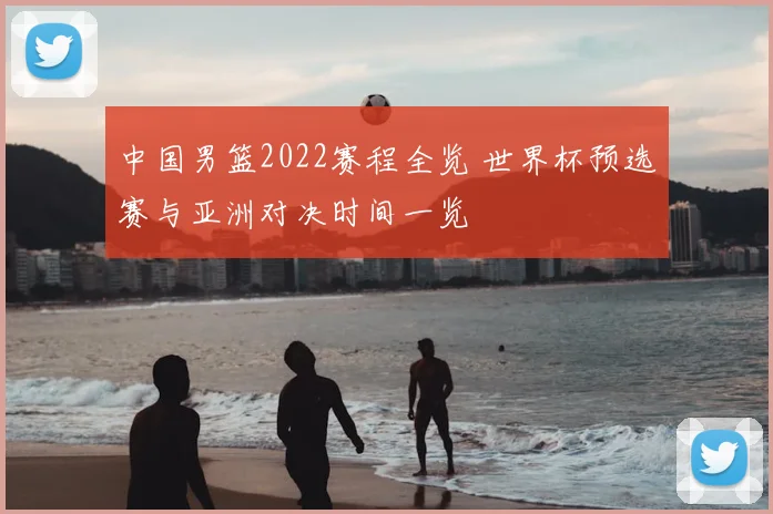 中国男篮2022赛程全览 世界杯预选赛与亚洲对决时间一览