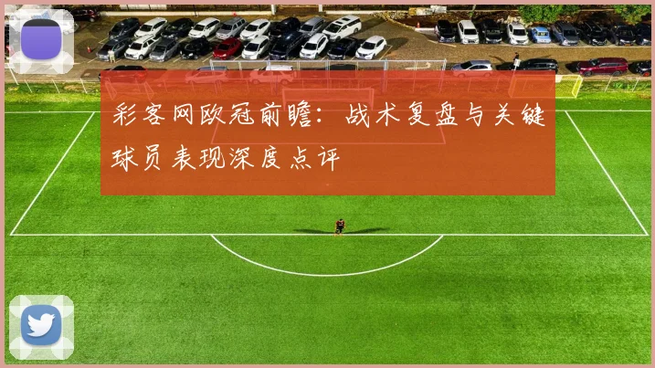 彩客网欧冠前瞻：战术复盘与关键球员表现深度点评