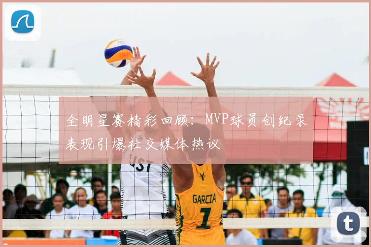 全明星赛精彩回顾：MVP球员创纪录表现引爆社交媒体热议