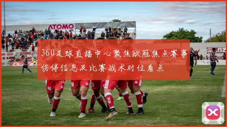 360足球直播中心聚焦欧冠焦点赛事伤停信息及比赛战术对位看点
