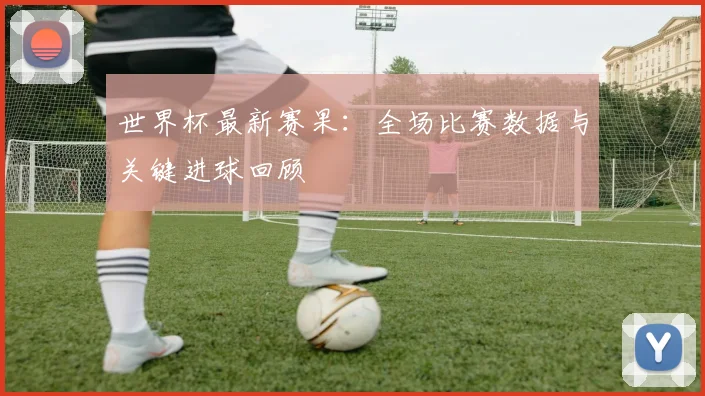 世界杯最新赛果：全场比赛数据与关键进球回顾