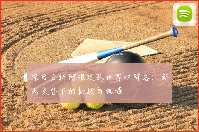 深度分析阿根廷队世界杯阵容：新老交替下的挑战与机遇