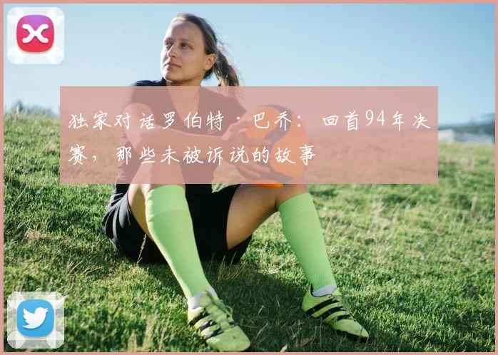 独家对话罗伯特·巴乔:回首94年决赛,那些未被诉说的故事