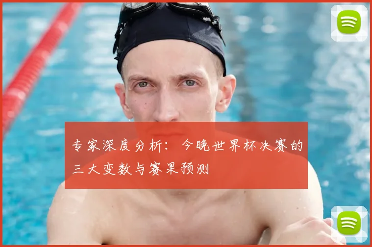 专家深度分析：今晚世界杯决赛的三大变数与赛果预测