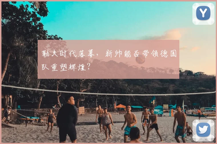 勒夫时代落幕,新帅能否带领德国队重塑辉煌?