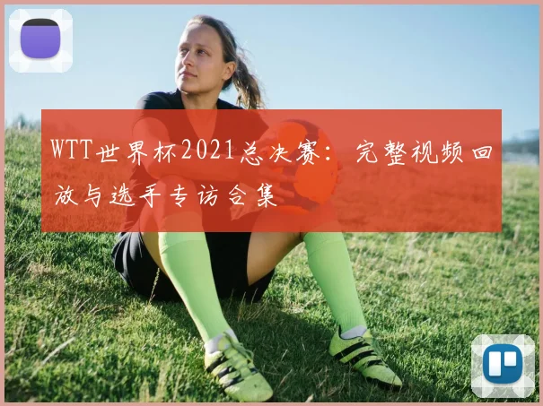 WTT世界杯2021总决赛:完整视频回放与选手专访合集