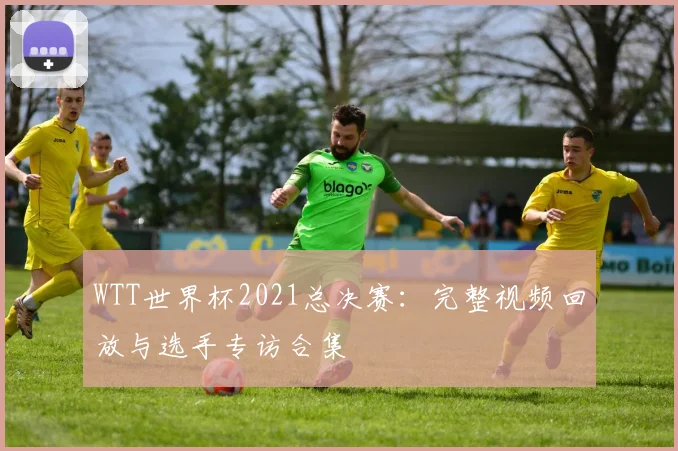 WTT世界杯2021总决赛：完整视频回放与选手专访合集