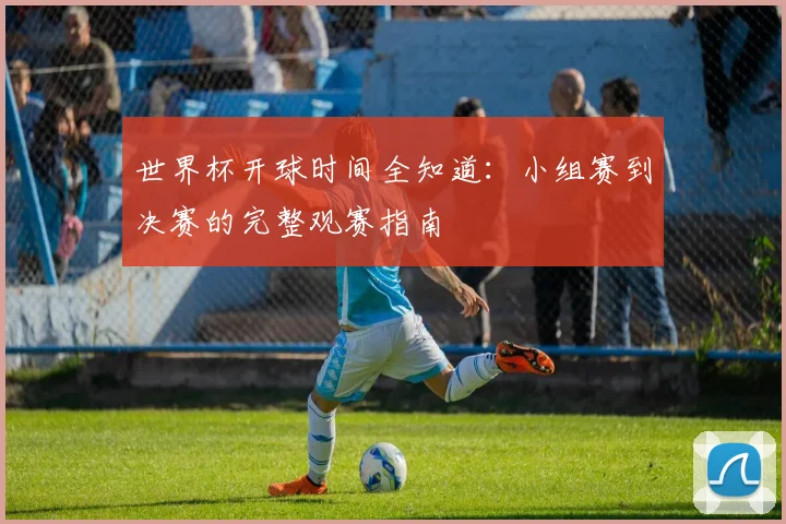 世界杯开球时间全知道：小组赛到决赛的完整观赛指南