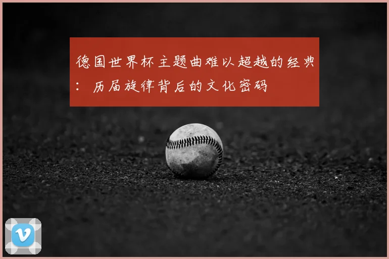 德国世界杯主题曲难以超越的经典：历届旋律背后的文化密码