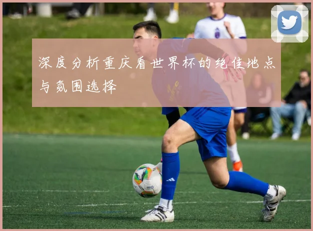 深度分析重庆看世界杯的绝佳地点与氛围选择